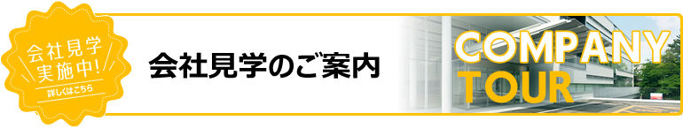 会社見学実施中！詳しくはこちら 会社見学のご案内 COMPANY TOUR